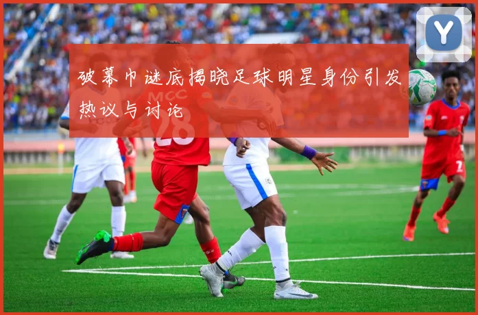 破幕巾谜底揭晓足球明星身份引发热议与讨论