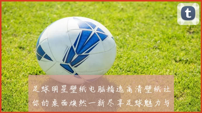 足球明星壁纸电脑精选高清壁纸让你的桌面焕然一新尽享足球魅力与激情