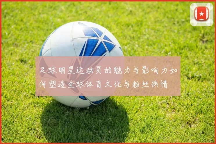 足球明星运动员的魅力与影响力如何塑造全球体育文化与粉丝热情