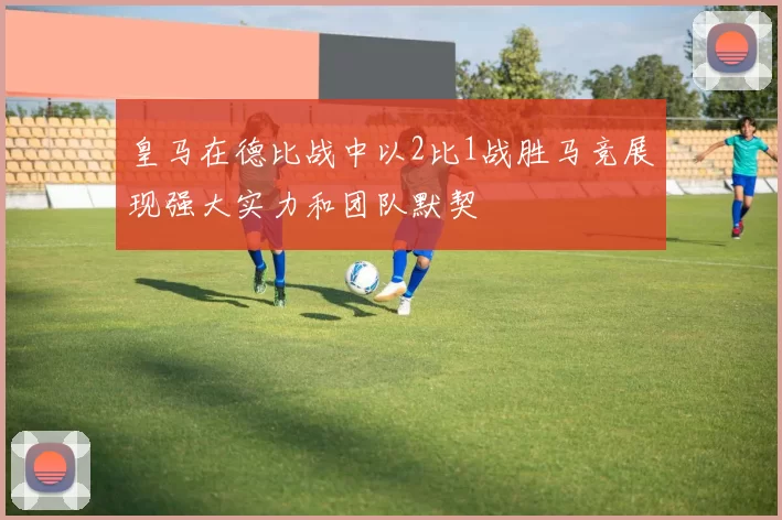 皇马在德比战中以2比1战胜马竞展现强大实力和团队默契