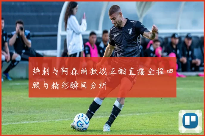 热刺与阿森纳激战正酣直播全程回顾与精彩瞬间分析