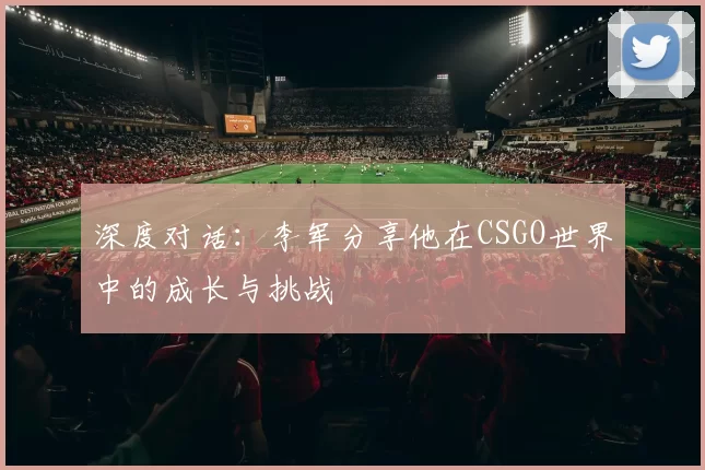 深度对话：李军分享他在CSGO世界中的成长与挑战