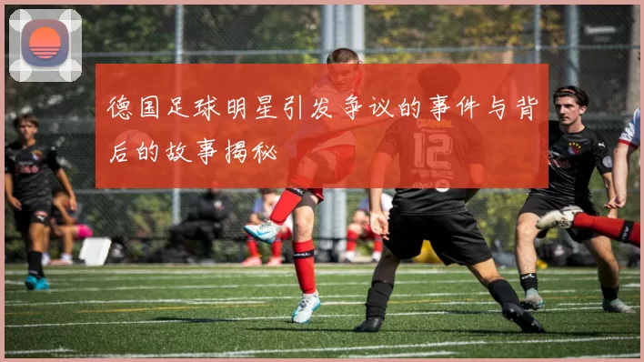德国足球明星引发争议的事件与背后的故事揭秘