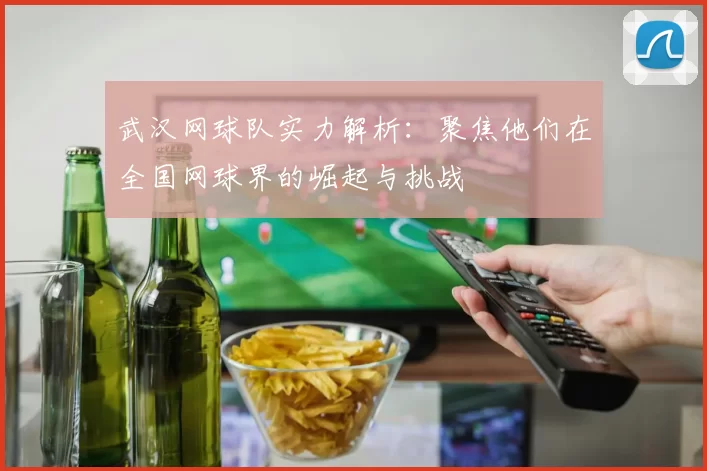 武汉网球队实力解析：聚焦他们在全国网球界的崛起与挑战