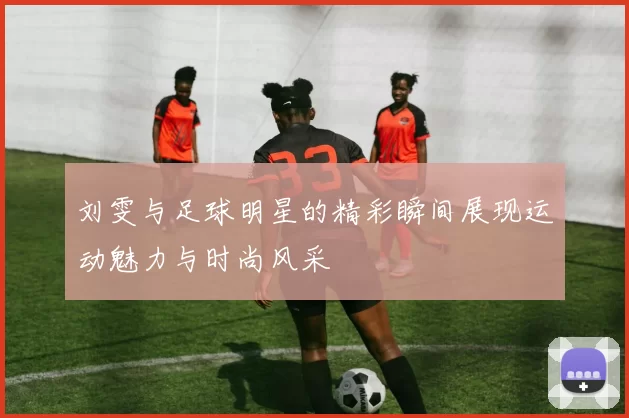 刘雯与足球明星的精彩瞬间展现运动魅力与时尚风采