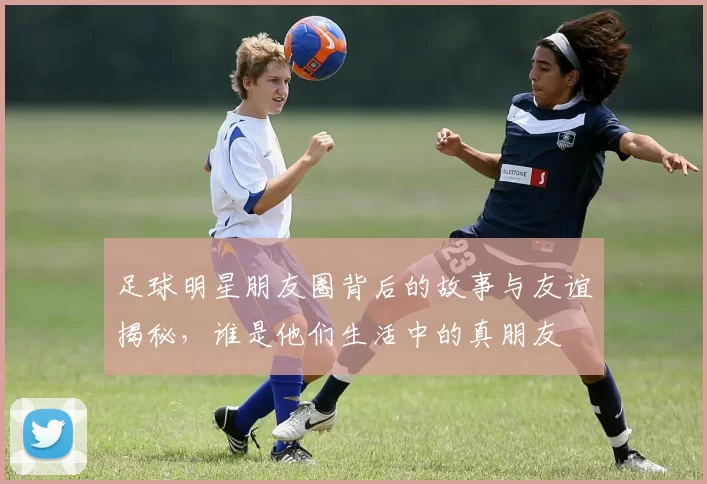 足球明星朋友圈背后的故事与友谊揭秘，谁是他们生活中的真朋友