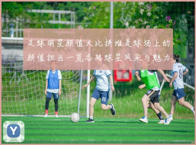 足球明星颜值大比拼谁是球场上的颜值担当一览各路球星风采与魅力