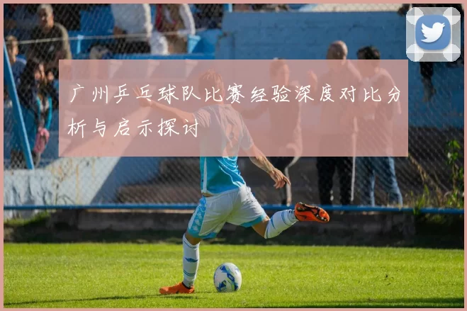 广州乒乓球队比赛经验深度对比分析与启示探讨