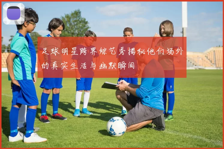 足球明星跨界综艺秀揭秘他们场外的真实生活与幽默瞬间