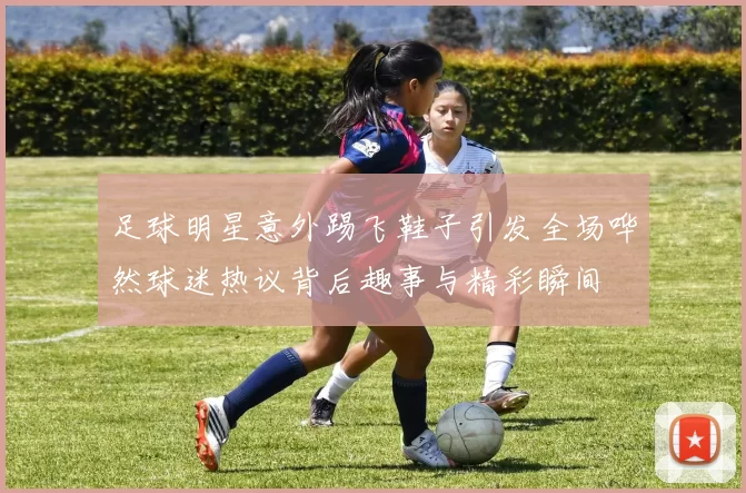 足球明星意外踢飞鞋子引发全场哗然球迷热议背后趣事与精彩瞬间