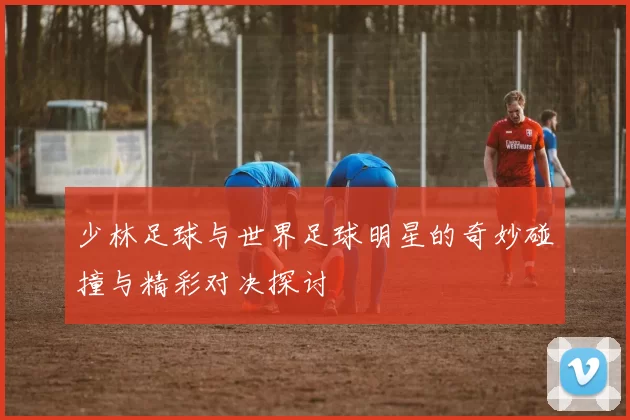 少林足球与世界足球明星的奇妙碰撞与精彩对决探讨