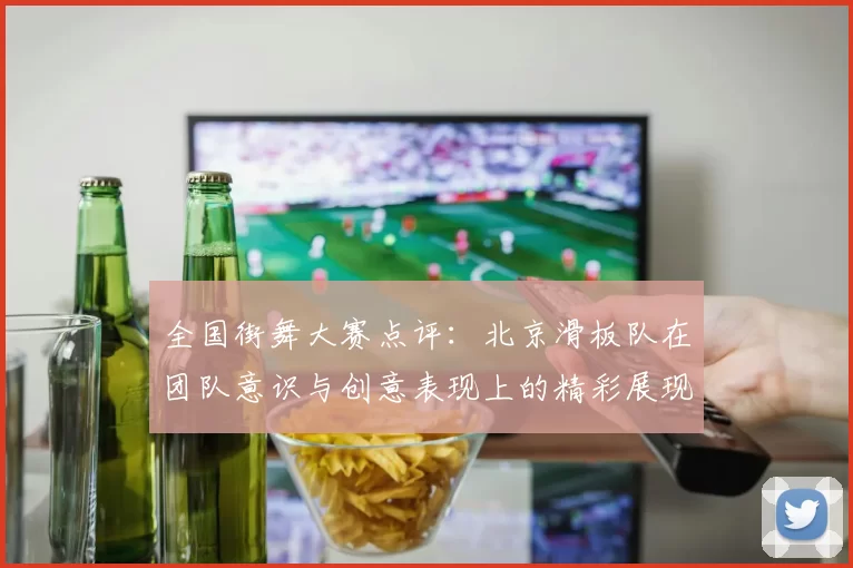 全国街舞大赛点评：北京滑板队在团队意识与创意表现上的精彩展现
