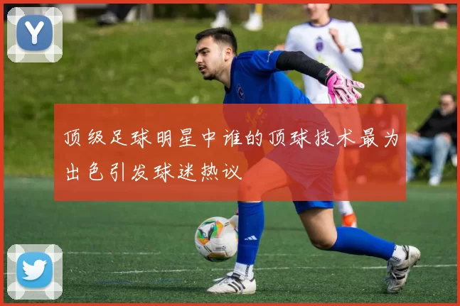 顶级足球明星中谁的顶球技术最为出色引发球迷热议