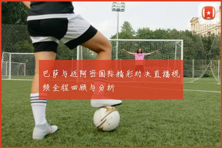 巴萨与迈阿密国际精彩对决直播视频全程回顾与分析