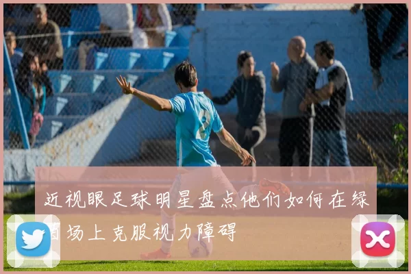 近视眼足球明星盘点他们如何在绿茵场上克服视力障碍