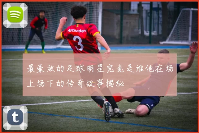 最豪放的足球明星究竟是谁他在场上场下的传奇故事揭秘