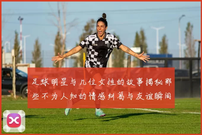 足球明星与几位女性的故事揭秘那些不为人知的情感纠葛与友谊瞬间