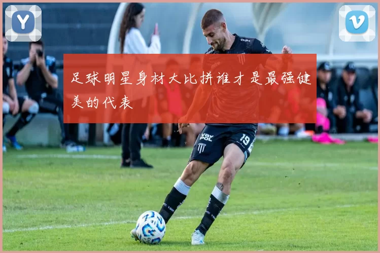 足球明星身材大比拼谁才是最强健美的代表