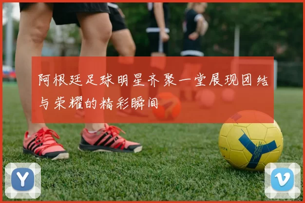 阿根廷足球明星齐聚一堂展现团结与荣耀的精彩瞬间