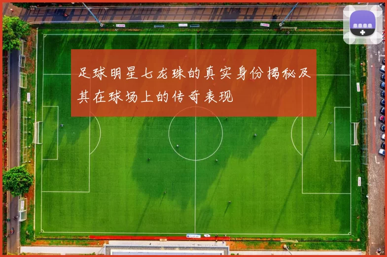 足球明星七龙珠的真实身份揭秘及其在球场上的传奇表现