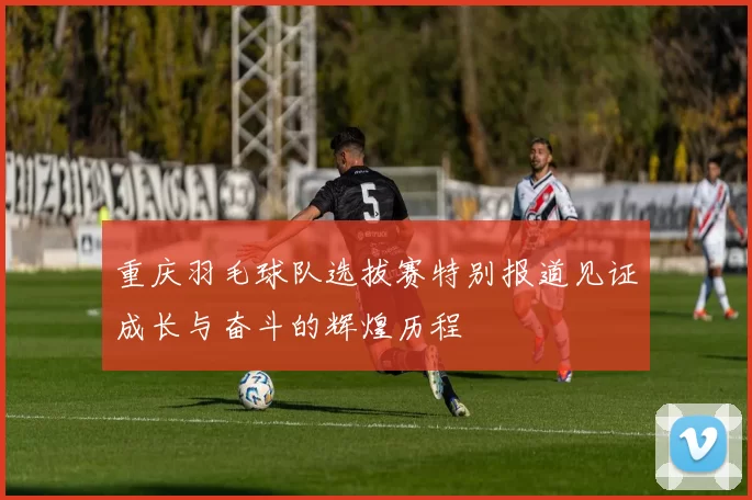 重庆羽毛球队选拔赛特别报道见证成长与奋斗的辉煌历程