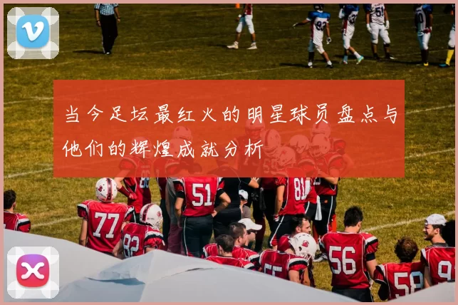 当今足坛最红火的明星球员盘点与他们的辉煌成就分析
