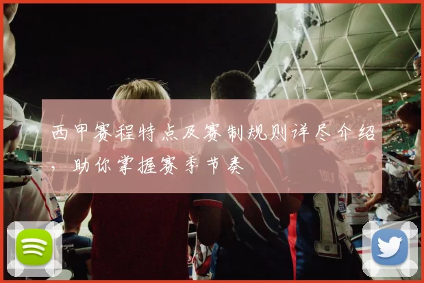 西甲赛程特点及赛制规则详尽介绍，助你掌握赛季节奏