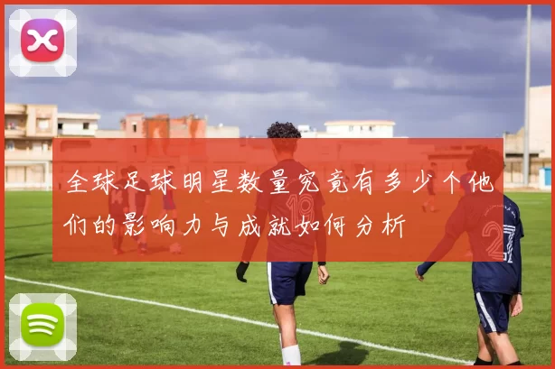 全球足球明星数量究竟有多少个他们的影响力与成就如何分析