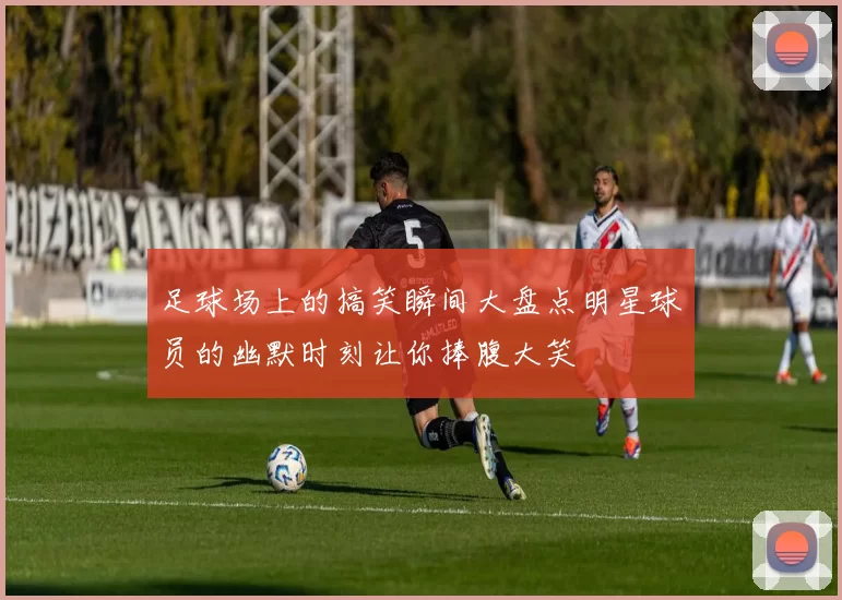 足球场上的搞笑瞬间大盘点明星球员的幽默时刻让你捧腹大笑