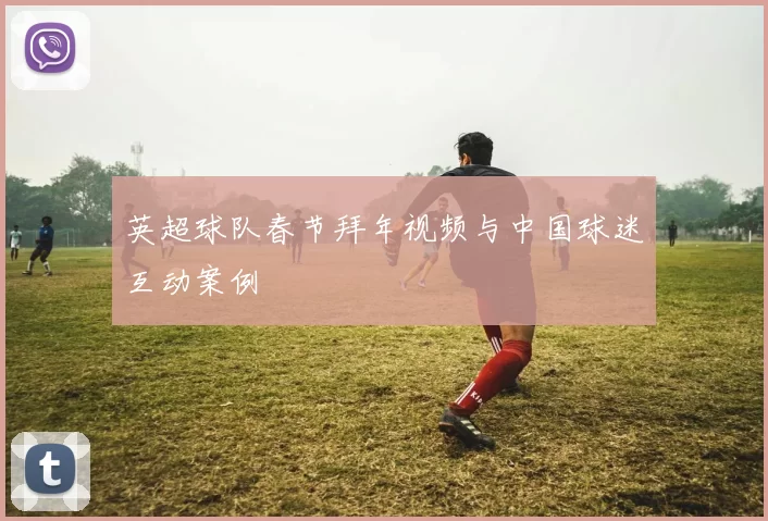 英超球队春节拜年视频与中国球迷互动案例