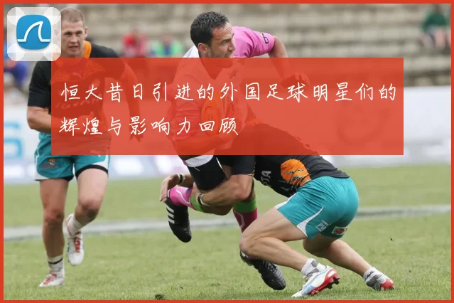 恒大昔日引进的外国足球明星们的辉煌与影响力回顾