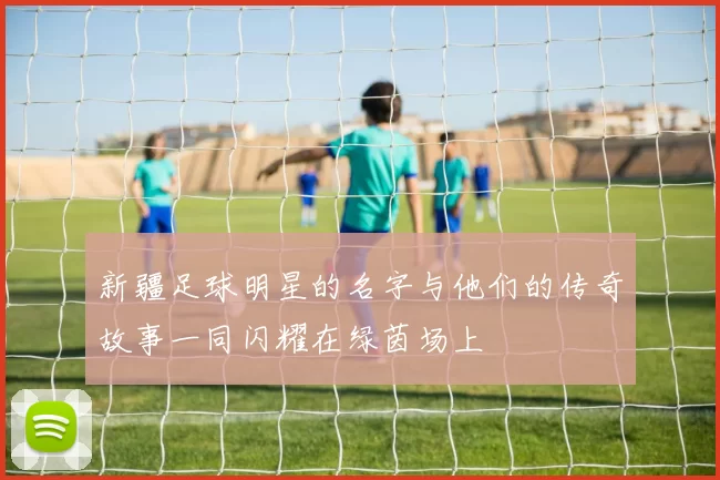 新疆足球明星的名字与他们的传奇故事一同闪耀在绿茵场上