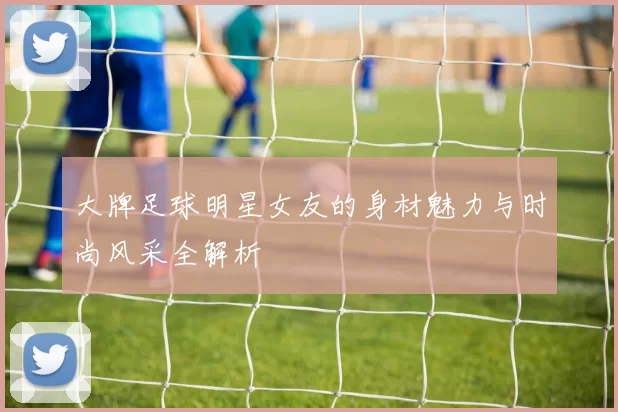 大牌足球明星女友的身材魅力与时尚风采全解析