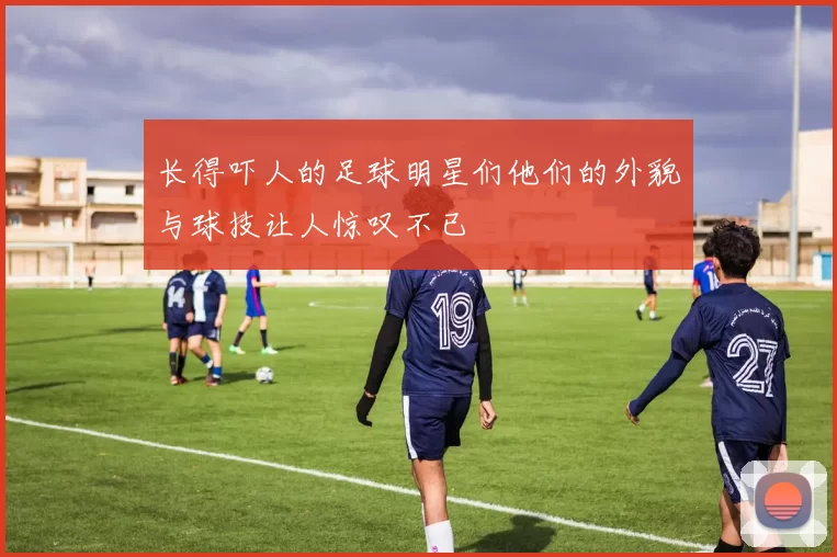 长得吓人的足球明星们他们的外貌与球技让人惊叹不已
