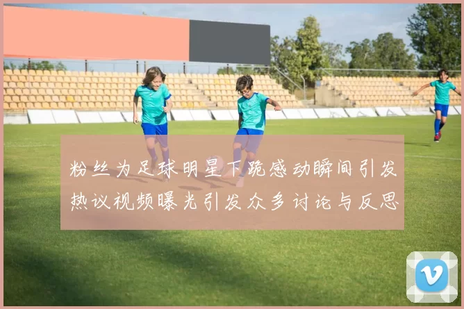 粉丝为足球明星下跪感动瞬间引发热议视频曝光引发众多讨论与反思