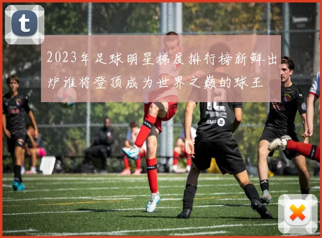 2023年足球明星梯度排行榜新鲜出炉谁将登顶成为世界之巅的球王