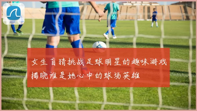 女生盲猜挑战足球明星的趣味游戏揭晓谁是她心中的球场英雄
