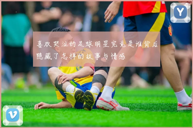 喜欢哭泣的足球明星究竟是谁背后隐藏了怎样的故事与情感
