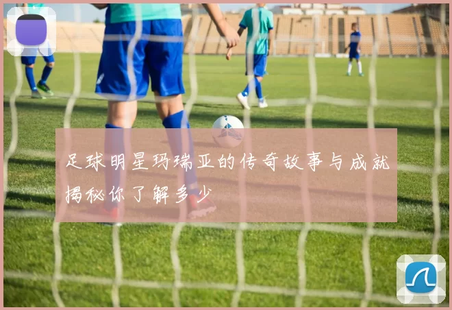 足球明星玛瑞亚的传奇故事与成就揭秘你了解多少