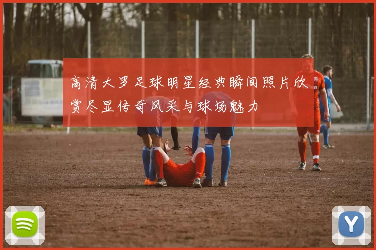高清大罗足球明星经典瞬间照片欣赏尽显传奇风采与球场魅力