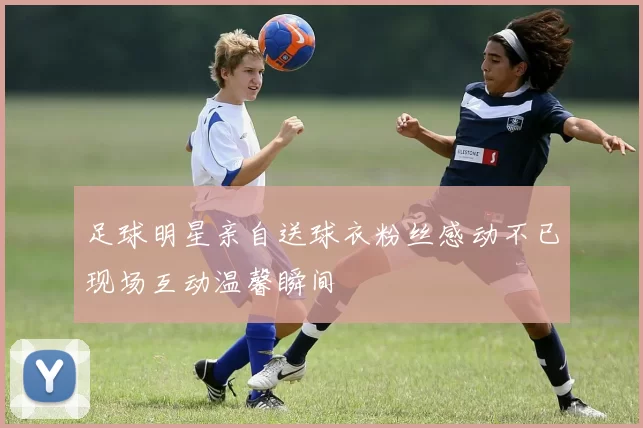 足球明星亲自送球衣粉丝感动不已现场互动温馨瞬间