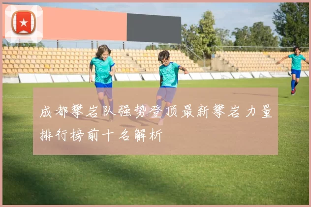 成都攀岩队强势登顶最新攀岩力量排行榜前十名解析