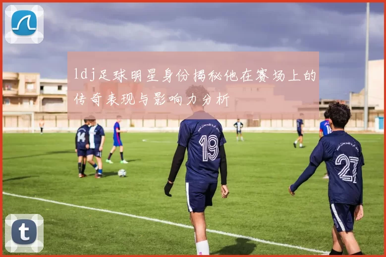 ldj足球明星身份揭秘他在赛场上的传奇表现与影响力分析