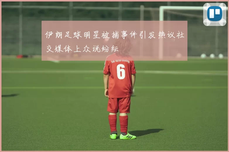 伊朗足球明星被捕事件引发热议社交媒体上众说纷纭