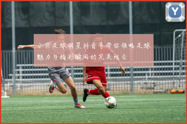 小贝足球明星抖音号带你领略足球魅力与精彩瞬间的完美结合
