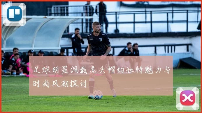 足球明星佩戴虎头帽的独特魅力与时尚风潮探讨