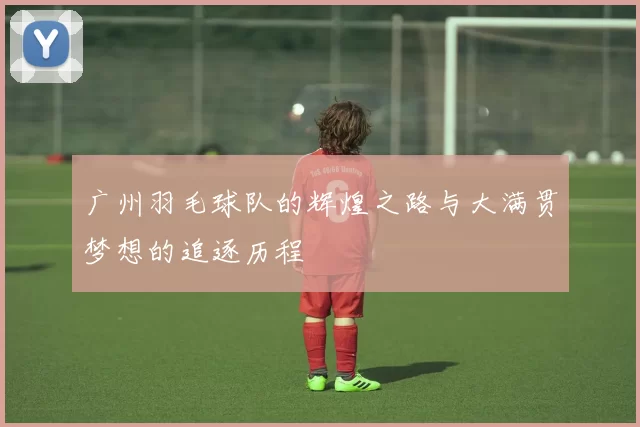 广州羽毛球队的辉煌之路与大满贯梦想的追逐历程