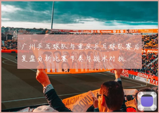 广州乒乓球队与重庆乒乓球队赛后复盘分析比赛节奏与战术对抗