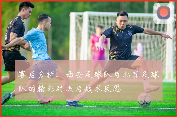 赛后分析：西安足球队与北京足球队的精彩对决与战术反思