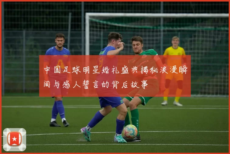 中国足球明星婚礼盛典揭秘浪漫瞬间与感人誓言的背后故事